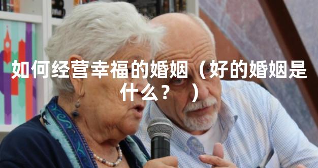 如何经营幸福的婚姻（好的婚姻是什么？  ）